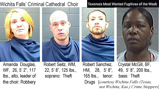 amandado.jpg Wichita Falls' Criminal Cathedral Choir, Texoma's most wanted fugitives of the week: Amanda Douglas, WF, 26, 5'2", 117 lbs, alto, leader of the choir, robbery; Robert Seitz, WM, 22, 5'8", 125 lbs, soprano, theft; Robert Sanchez, HM, 28, 5'8", 165 lbs, tenor, drugs; Crystal McGill, BF, 49, 5'8", 200 lbs, bass, theft (Wichita Falls, Texas, not Wichita, Kas., crime stoppers)