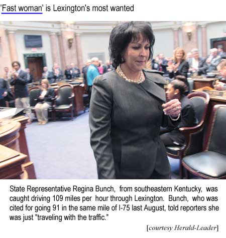 State Representative Regina Bunch, from southeastern Kentucky, was caught driving 109 miles per hour through Lexington. Bunch, who was cited for going 91 in the same mile of I-75 last August, told reporters she was just “traveling with the traffic” (Herald-Leader)