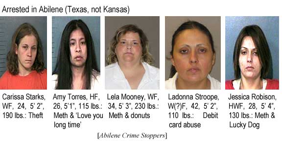 Arrested in Abilene (Texas, not Kansas): Carissa Starks, WF, 24, 5'2", 190 lbs, theft; Amy Torres, 26, 5'1", 115 lbs, meth & 'love you long time'; Lela Mooney, WF, 34, 5'3", 230 lbs, meth & donuts; Ladonna Stroope, W(?)F, 42, 5'2", 110 lbs, debit card abuse; Jessica Robison, HWF, 28, 5'4", 130 lbs, meth & Lucky Dog (Abilene Crime Stoppers)