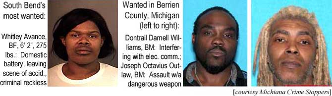 dontrail.jpg South Bend's most wanted: Whitley Avance, BF, 6'2", 275 lbs, domestic battery, leaving scene of accid., criminal reckless; Wanted in Berrien County Michigan: Dontrail Darnell Williams, BM, interfering with electronic communication; Joseph Octavius Outlaw, BM, assault w/a dangerous weapon (Michiana Crime Stoppers)