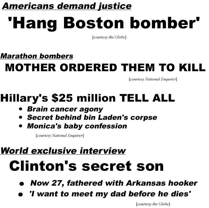 Americans demand justice, 'Hang Boston bomber' (Globe); Marathon bombers mother ordered them to kill (Enquirer); Hillary's $15 million tell all, brain surgery agony, secret behind bin Laden's corpse, Monica's baby confession (Enquirer); World exclusive interview, Clinton's secret son, now 27, fathered with Arkansas hooker, "I want to meet my dad before he dies' (Globe)