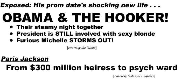 Exposed: His prom date's shocking new life, Obama & the Hooker! Their steamy night together, President is STILL involved with sexy blonde, Furious Michelle STORMS OUT! (Globe); Paris Jackson, From $300 million heiress to psych ward (Enquirer)