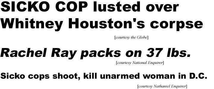 Sicko cop lusted over Whitney Houston's corpse (Globe); Rachel Ray packs on 37 lbs (Enquirer); Sicko cops shoot, kill unarmed woman in DC (Nathaniel Enquirer)