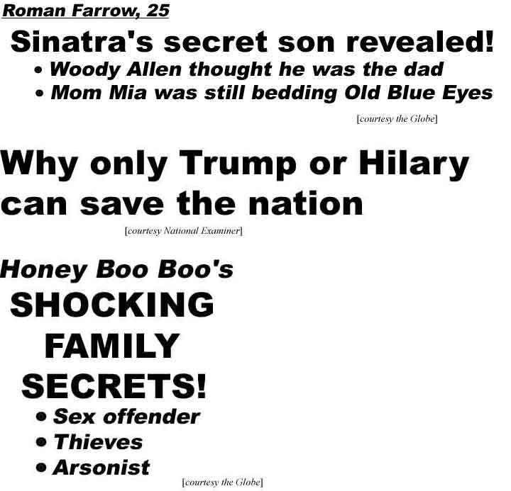 Roman Farrow, 25: Sinatra's secret son revealed; Woody Allen thought he was the dad, Mom Mia was still bedding Old Blue Eyes (Globe); Why only Trump or Hilary can save the nation (Examiner); Honey Boo Boo's shocking family secrets: Sex offender, thieves, arsonist (Globe)