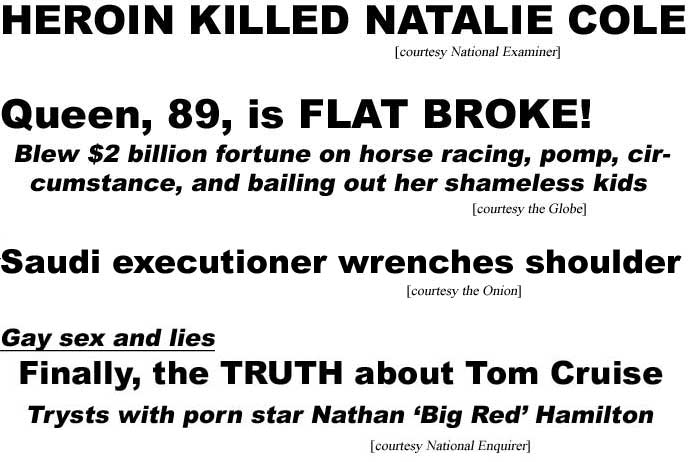 Heroin killed Natalie Cole (Examiner); Queen, 89, is flat broke, blew $2 billion fortune on horse racing, pomp, circumstance, and bailing our her shameless kids (Globe); Saido executioner wrenches shoulder (Onion); Gay sex and lies, Finally the trusth about Tom Cruise, trysts with porn star Nathan 'Big Red' Hamilton (Enquirer)