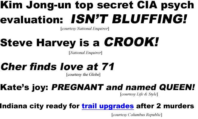 Kim Jong-un top secret CIA psych evaluation: Isn't bluffing (Enquirer); Steve Harvey is a crook (Enq); Cher finds love at 71 (Globe); Kate's joy: Pregnant & named Queen (Life & Style); Indiana city ready for trail upgrade after 2 murders (Columbus Republic)