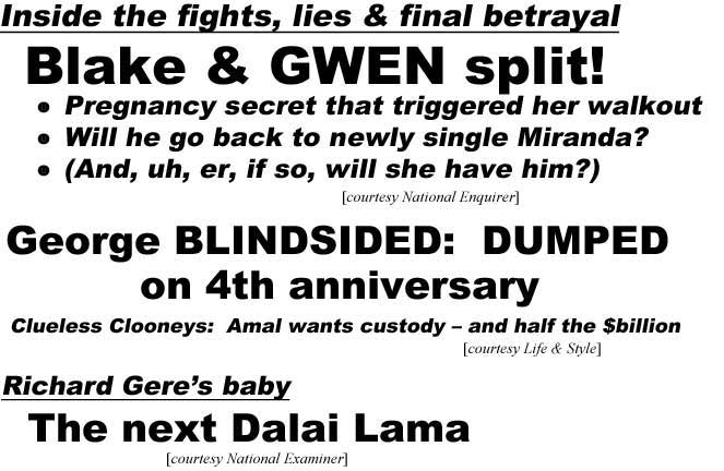 Inside the fights, lies, & final betrayal, Blake& Gwen split!, pregnancy secret that triggered her walout, will he go back to newly single Miranda, (and, uh, er, if so, will she have him? (Enquirer); George blindsided, dumped on 4th anniversary, clueless Clooneys, Amal wants custody and half the $billion (Life & Style); Richard Gere's baby, the next Dalai Lama (Examiner)