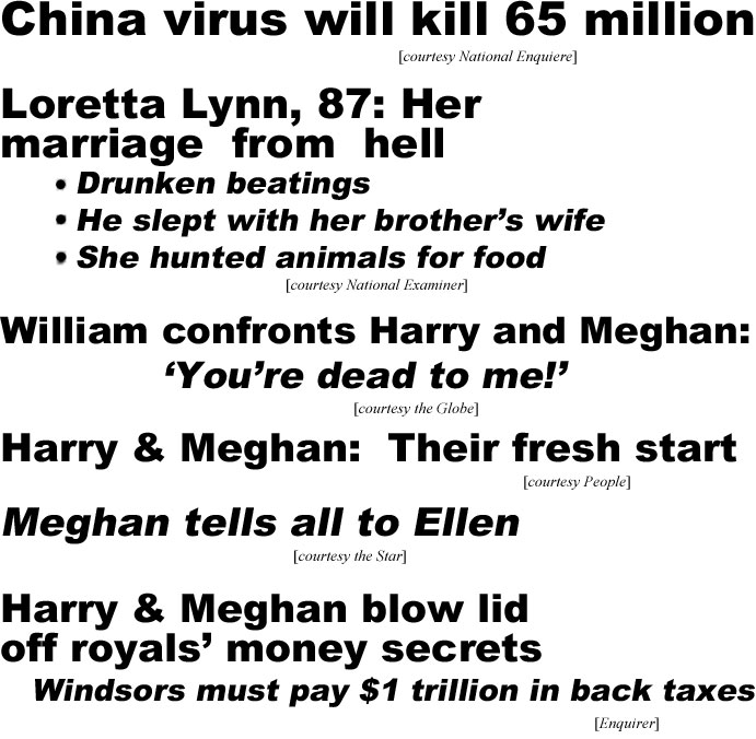 China virus will kill 65 million (Enquirrer); Loretta Lynn, 87, marriage from hell, drunken beatings, he slept with her brother's wife, she hunted animals for food (Examiner); William confronts Harry & Meghan, 'You're dead to me'* (Globe); Harry & Meghasn: Their fresh start (People); Meghan tells all to Ellen (Star); Harry & Meghan blow lid off royals' money secrets, Windsors must pay $1 trillion in back taxes (Enquirer)