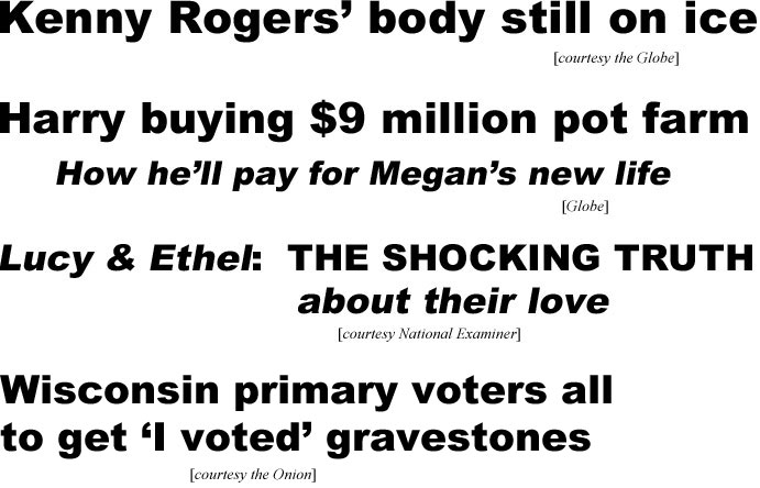 Kenny Rogers' body still on ice (Globe); Harry buying $9 million pot farm, how he'll pay for Meghan's new life (Globe); Lucy & Ethel: The SHOCKING TRUTH about their love (Examiner); Wisconsin primary voters all to get 'I voted' gravestones (Onion)