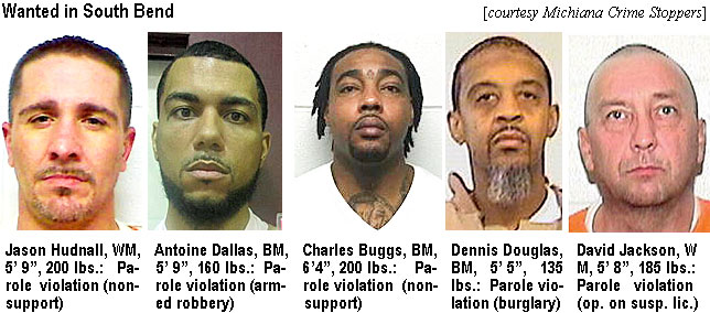 hudnallj.jpg Wanted in South Bend (Michiana Crime Stoppers): Jason Hudnall, 5' 9", 200 lbs, parole violation (nonsupport): Antonio Dallas, BM, 5'9", 160 lbs, parole violation (armed robbery): Charles Buggs, BM, 6'4", 200 lbs, parole violation (nonsupport): Dennis Douglas, BM, 5'5", 135 lbs, parole violation (burglary): David Jackson,WM, 5'8", 185 lbs, parole violation (op. on susp. lic.)