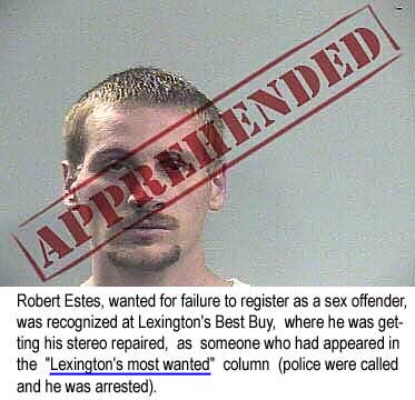Robert Estes, wanted for failure to register as a sex ofender, was recognized at Lexington's Best Buy, where he was getting his stereo repaired, as someone who had appeared in the "Lexington's most wanted" column (police were called and he was arrested)