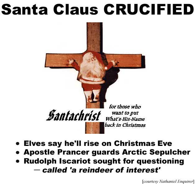 Santa Claus crucified; elves say he'll rise on Christmas Eve; Apostle Prancer guards Arctic Sepulcher; Rudolph Iscariot sought for questioning, called a 'reindeer of interest' (Nathaniel Enquirer); SantaChrist: for those who want to put what's-his-name back in Christmas