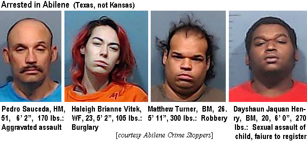 saucedop.jpg Arrested in Abilene (Texas, not Kansas): Pedro Saucedo, HM, 51, 6'2", 170 lbs, aggravated assault; Haleigh Brianne Vitek, WF, 23, 5'2", 105 lbs, burglary; Matthew Turner, BM, 26, 5'11", 300 lbs, robbery; Dayshaun Jaquan Henry, BM, 20, 6'0", 270 lbs, sexual assault of child, failure to register (Abilene Crime Stoppers)