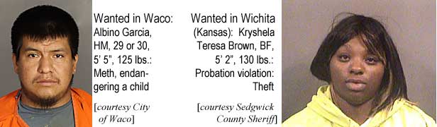 albinokr.jpg Wanted in Waco: Albino Garcia, HM, 29 or 30, 5'5", 125 lbs, meth, endangering a child (City of Waco); Wanted in Wichita (Kansas): Kryshela Teresa Brown, BF, 5'2", 130 lbs, probation violation, theft (Sedgwick County Sheriff)
