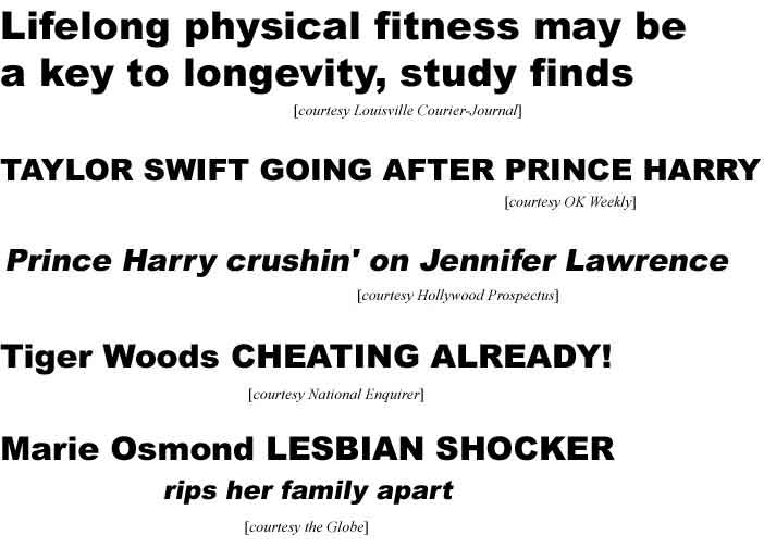 Lifelong physical fitness may be a key to longevity, study finds (Courier-Journal); Taylor Swift going after Prince Harry (OK); Prince Harry crushin' on Jennifer Lawrence (Hollywood Prospectus); Tiger Woods cheating already (Enq); Marie Osmond lesbian shocker, rips her family apart (Globe)