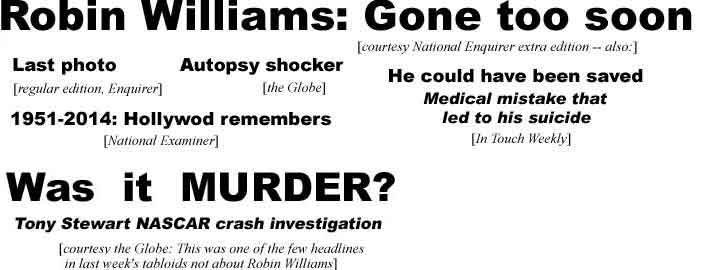 Robin Williams gone too soon (Enquirer extra edition); Last photo (Enquirer regular edition), Autopsy shocker (Globe); He could have been saved, medical mistake that led to his suicide (In Touch Weekly); 1951-2014 Hollywood remembers (Exminer); Was it murder? Tony Stewart NASCAR crash investigation (Globe -- one of the few headlines in last week's tabloids not about Robin Williams)