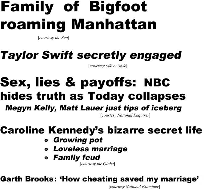 Family of Bigfoot roaming Manhattan (Sun); Taylor Swift secretly engaged (Life & Style); Sex, lies & payoffs: NBC hides truth as Today collapses (Enquirer); Caroline Kennedy's bizarre secret life, growing pot, loveless marriage, family feud (Globe); Garth Brooks: 'How cheating saved my marriage' (Examiner)