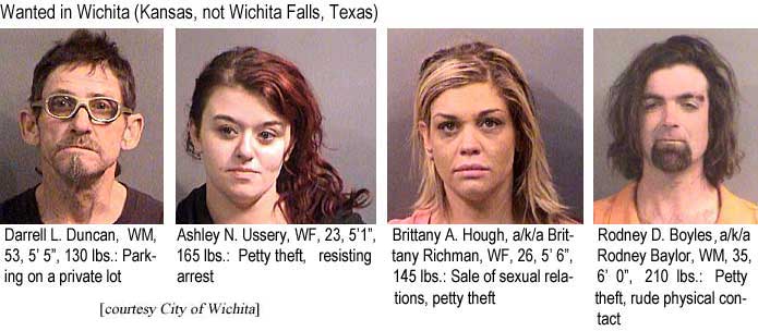 Wanted in Wichita (Kansas, not Wichita Falls, Texas) Darrell L. Duncan, WM, 53, 5'5", 130 lbs, parking on a private lot; Ashley N. Ussery, WF, 23, 5'1", 165 lbs, petty theft, resisting arrest; Brittany A. Hough, a/k/a Brittany Richman, WF, 26, 5'6", 145 lbs, sale of sexual relations, petty theft; Rodney D. Boyles, a/k/a Rodney Baylor, WM, 35, 6'0", 210 lbs, petty theft, rude physical contact (City of Wichita)