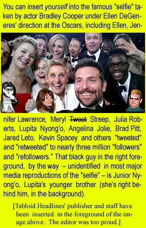 You can insert yourself into the famous "selfie" taken by actor Bradley Cooper under Ellen DeGeneres' direction at the Oscars, including Ellen, Jennifer Lawrence, Meryl Tweet Streep, Julia Roberts, Lupita Nyong'o, Angelina Jolie, Brad Pitt, Jared Leto, Kevin Spacey and others "tweeted" and "retweeted" to nearly three million "followers" and "refollowers." That black guy in the right foreground, by the way – unidentified in most major media reproductions of the "selfie" – is Junior Nyong'o, Lupita's younger brother (she's right behind him, in the background). Tabloid Headlines' publisher and staff have been inserted in the foreground of the image above (the Editor was too proud).