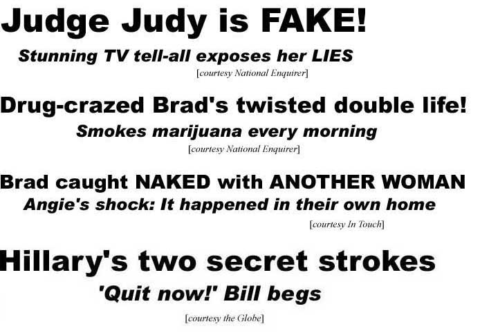 Judge Judy is fake, stunning TV tell-all esposes her lies (Enquirer); Drug-crazed Brad's twisted double life, smokes marijuana every morning (Enquirer); Brad caught naked with another woman, Angie's shock, it happened in their own home (In Touch); Hillary's two secret strokes, 'Quit now' Bill begs (Globe)