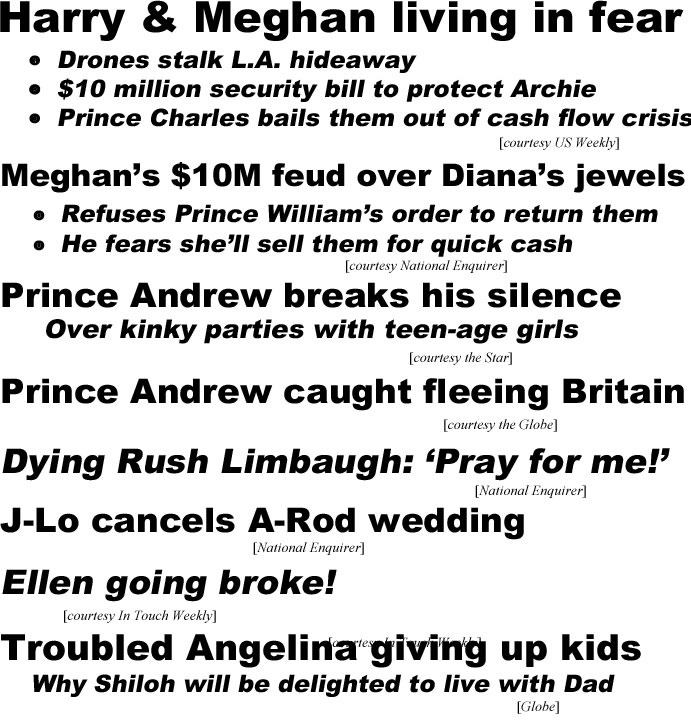 Harry & Meghan living in fear, drones stalk L.A. hideaway, $10 million security bill to protect Archie, Prince Charles bails them out of cash flow crisis (US Weekly); Meghan's $10M feud over Diana's jewels, refuses Prince William's order to return them, He fears she'll sell them for quick cash (Enquirer); Prince Andrew breaks his silence, over kinky parties with teen-age girls (Star); Prince Andrew caught fleeing Britain (Globe); Dying Rush Limbaugh: 'Pray for me!" (Enquirer:); J-Lo cancels A-Rod wedding (Enquirer); Ellen going broke! (In Touch); Troubled Angelina giving up kids, why Shiloh will be delighted to live with Dad (Globe)