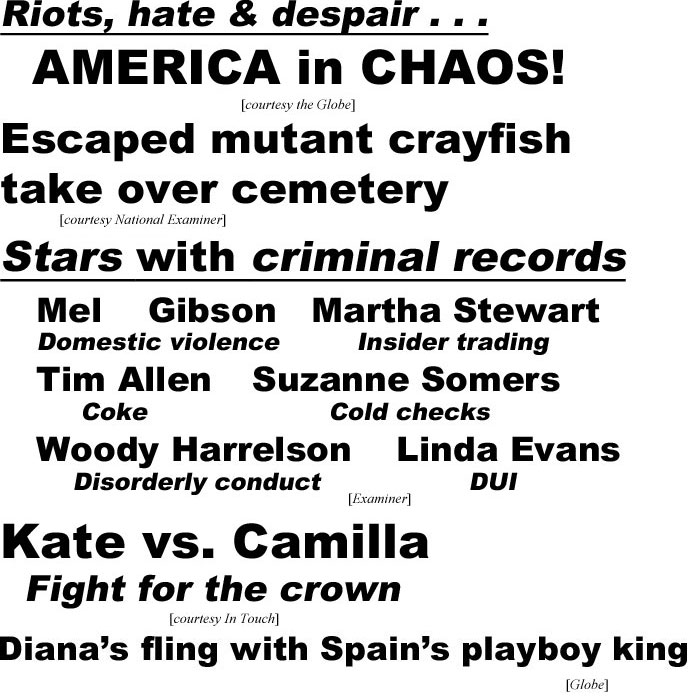 hed2011.jpg Riots, hate & despair, America in chaos (Globe); Escaped mutant crayfish take over cemetery (Examiner); Stars with criminal rrecords, Mel Gibson, domestic violence, Martha Stewart, insider trading, Tim Allen, coke, Suzanne Somers, cold checks, Woody Harrelson, disorderly conduct, Linda Evans, DUI (Examiner); Kate vs. Camilla, fight for the crown (In Touch); Queen Diana's fling with Spain's playboy king (Globe); Elizabeth, 94, 'My 10 secrets for aging well' (Examiner)