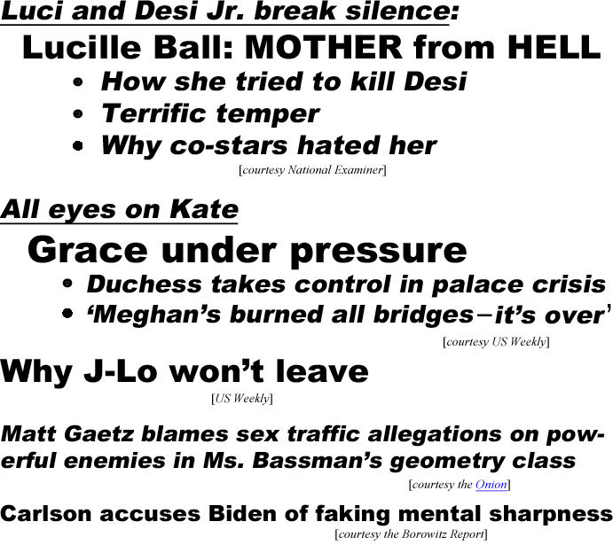 hed21042.jpg Luci and Desi Jr. break their silence, Lucile Ball mother from Hell, how she tried to kill Desi, terrific temper, why co-stars hated her (Examiner); All eyes on Kate, grace under pressure, duchess takes control in palace crisis, 'Meghan's burned all bridges, it's over' (US Weekly); Why J-Lo won't leave (US Weekly); Matt Gaetz blames sex traffic allegations on powerful enemies in Ms. Bassman's geometry class (Onion); Carlson accuses Biden of faking mental sharpness (Borowitz Report)