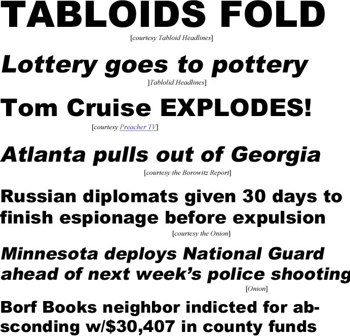 hed21021.jpg Tabloids fold (T Headllines); Lottery goes to pottery (T Headlines); Tom Cruise explodes (Preacher TV); Atlanta pulls out of Georgia (Borowitz Report); Russian diplomats given 30 days to finish espionage before expulsion (Onion); Minnesota deploys National Guard ahead of next week's police shooting (Onion)