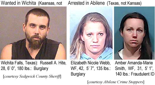 hitewebb.jpg Wanted in Wichita (Kansas, not Wichita Falls, Texas): Russell Hite, WM, 6'0", 180 lbs, burglary (Sedgwick County Sheriff); Arrested in Abilene (Texas, not Kansas): Elizabeth Nicole Webb, WF, 42, 5'7", 135 lbs, burglary; Amber Amanda-Marie Smith, WF, 31, 5'1", 140 lbs, fraudulent ID (Abilene Crime Stoppers)