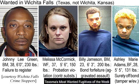 jamesonj.jpg Wanted in Wichita Falls (Texas, not Wichita, Kansas): Johnny Lee Green, BM, 38, 6'0", 230 lbs, failure to register; Melissa McCormick, WF, 37, 5'6", 150 lbs, probation violation (contr. substs.); Billy Jameson, BM, 23, 6'3", 200 lbs, bond forfeiture (aggravated assault); Ashley Marie Adams, BF, 28, 5'5", 131 lbs, surety off bond (tamper w/ev.) (Wichita Falls Crime Stoppers)
