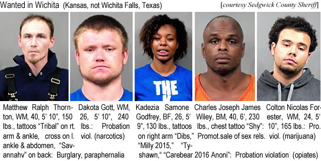 kadezias.jpg Wanted in Wichita (Kansas, not Wichita Falls, Texas) (Sedgwick County Sheriff): Matthew Ralph Thornton, WM, 40, 5'10", 150 lbs, tattoos "Tribal" on rt. arm & ankle, cross on l. ankle & abdomen, Savannahv" on back, burglary,paraphernalia; Dakota Gott, WM, 26, 5'10", 240 lbs, probation viol. (narcotics); Kadezia Samone Godfrey, BF, 26, 5'9", 130 lbs, tattoos on right arm "Dibs," "Milly 2015," Thshawn," "Carebear 2016 Anoni", probation violation (opiates); Charles Joseph James Wiley, BM, 40, 6', 230 lbs, chest tatoo "Shy", promot. sale of sex rels; Colton Nicolas Forester, WM, 24, 5'10", 165 lbs, pro. viol. (marijuana)