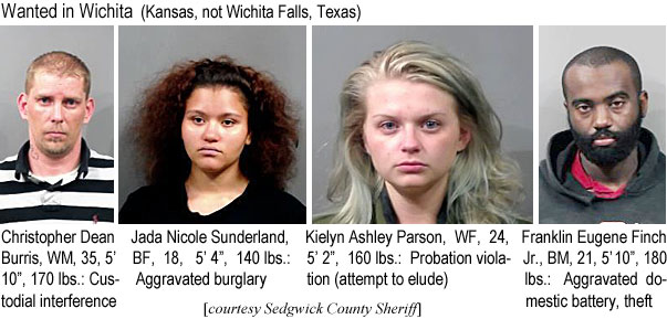 kielynas.jpg Wanted in Wichita (Kansas, not Wichita Falls, Texas): Christopher Dean Burris, WM, 35, 5'10", 170 lbs, custodial interfeerence; Jada Nicole Sunderland, BF, 18, 5'4", 140 lbs, aggravated burglary; Kielyn Ashley Parson, 24, 5'2", 160 lbs, probation violation (attempt to elude); Franklin Eugene Finch Jr., BM, 21, 5'10", 180 lbs, aggravated domestic battery, theft (Sedgwick County Sheriff)