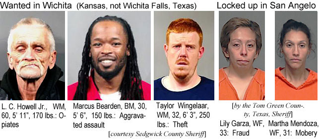 lchowell.jpg Wanted in Wichita (Kansas, not Wichita Falls, Texas): L. C. Howell Jr. ,WM, 60, 5'11", 170 lbs, opiates; Marcus Bearden, BM, 30, 5'6", 150 lbs, aggravated assault; Taylor Wingelaar, WM, 32, 6'3", 250 lbs, theft (Sedgwick County Sheriff); Locked up in San Angelo (by the Tom Green County, Texas, Sheriff): Lily Garza, WF, 33, fraud; Martha Mendoza, WF, 31, mobery