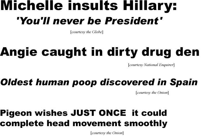 Michelle insults Hillary: 'You'll never be President' (Globe); Angie caught in dirty drug den (Enquirer); Oldest human poop discovered in Spain (Onion); Pigeon wishes JUST ONCE it could complete head movement smoothly (Onion)