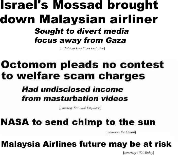 Israel's Mossad brought down Malaysian airliner, Sought to divert media focus away from Gaza (Tabloid Headlines exclusive); Octomom pleads no contest to welfare scam charges, had undisclosed income from masturbation videos (Enquirer); NASA to send chimp to the sun (Onion); Malaysia Airlines future may be at risk (USA Today)