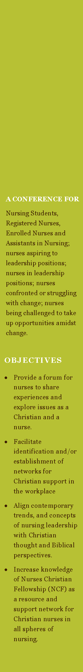 Text Box:           A CONFERENCE FOR  Nursing Students, Registered Nurses, Enrolled Nurses and Assistants in Nursing; nurses aspiring to leadership positions; nurses in leadership positions; nurses confronted or struggling with change; nurses being challenged to take up opportunities amidst change.   OBJECTIVES  Provide a forum for nurses to share experiences and explore issues as a Christian and a nurse.Facilitate identification and/or establishment of networks for Christian support in the workplaceAlign contemporary trends, and concepts of nursing leadership with Christian thought and Biblical perspectives.Increase knowledge of Nurses Christian Fellowship (NCF) as a resource and support network for Christian nurses in all spheres of nursing. 