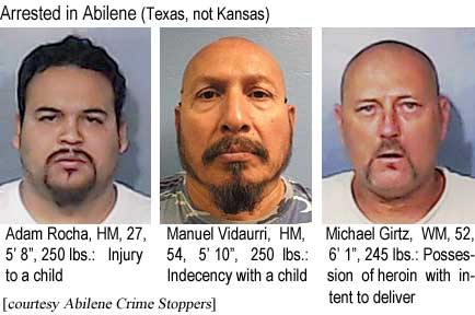 adamanue.jpg Arrested in Abilene (Texas, not Kansas): Adam Rocha , HM, 27, 5'8", 250 lbs, injury to a child; Manuel Vidaurri, HM, 54, 5'10", 250 lbs, indecency with a child; Michael Girtz, WM, 52, 6'1", 245 lbs, possession of heroin with intent to deliver (Abilene Crime Stoppers)