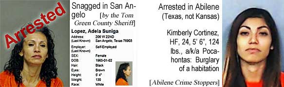 adelakim.jpg Snagged in San Angelo (by the Tom Green County Sheriff): Adela Suniga Lopez, WF, 52, black/brown, 5'4", 130 lbs, poss cs; Arrested in Abilene (Texas, not Kansas) Kimberly Cortinez, HF, 24, 5'6", 124 lbs, burglary of a habitation, a/k/a Pocahontas (Abilene Crime Stoppers)