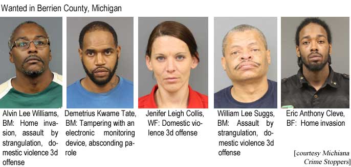 Wanted in Berrien County, Michigan: Alvin Lee Williams, BM, home invasion, assault by strangulation, domestic violence 3d offense; Demetrius Kwame Tate, BM, tampering with an electronic monitoring device, absconding parole; Jenifer Leigh Collis, WF, domestic violence 3d offense; William Lee Suggs, BM, assault by strangulation, domestic violence 3d offense; Eric Anthony Cleve, BM, home invasion (Michiana Crime Stoppers)
