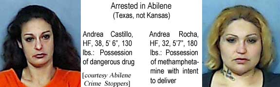 andreahf.jpg Arrested in Abilene (Texas not Kansas): Andrea Castillo, HF, 38, 5'6", 130 lbs, possession of dangerous drug; Andrea Rocha, HF, 32, 5'7", 180 lbs, possession of methamphetamine with intent to deliver (Abilene Crime Stoppers)