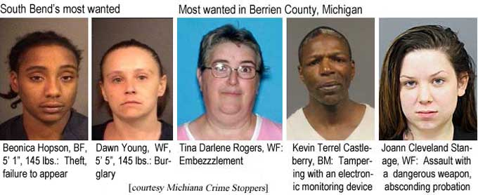 South Bend's most wanted: Beonica Hopson, BF, 5'1", 145 lbs, theft, failure to appear; Dawn Young, WF, 5'5", 145 lbs, burglary; Most wanted in Berrien County, Michigan: Tina Darlene Rogers, WF, embezzlement; Kevin Terrel Castleberry, BM, tampering with an electronic monitoring device; Joann Cleveland Stanage, WF, assault with a dangerous weapon, absconding propabtion (Michiana Crime Stoppers)