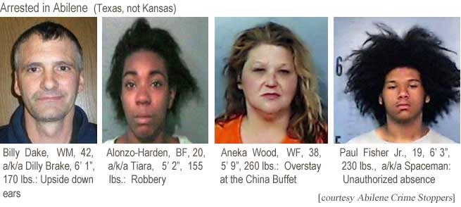 billalon.jpg Billy Dake, WM, 42, a/k/a Dilly Brake, 6'1", 170 lbs, upside down ears; Alonzo-Harden, BF, 20, a/k/a Tiara, 5'2", 155 lbs, robbery; Aneka Wood, WF, 38, 5'9", 260 lbs, overstay at the China Buffet; Paul Fisheer Jr., 19, 6'3", 230 lbs, a/k/a Spaceman, unauthorized absence (Abilene Crime Stoppers)