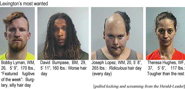 Lexington's most wanted: Bobby Lyman, WM, 26, 5'9", 170 lbs, featured fugitive of the week, burglary, silly hair day; David Bumpase, BM, 29, 5'11", 160 lbs, worse hair day; Joseph Lopez, WM, 20, 5'8", 265 lbs, ridiculous hair day (every day); Theresa Hughes, WF, 37, 5'6", 117 lbs, tougher than the rest (pulled kicking and screaming from the Herald-Leader)