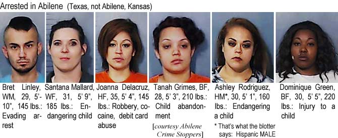 bretsant.jpg Arrest in Abilene (Texas, not Abilene, Kansas): Bret Linley, WM, 29, 5'10", 145 lbs, evading arrest; Santana Mallard, WF, 31, 5'9", 185 lbs, endangering child; Joanna Delacruz, HF, 5'4", 145 lbs, robbery, cocaine, debit card abuse; Tanah Grimes, BF, 28, 5'3", 210 lbs, child abandonment; Ashley Rodriguez, HM*, 5'1", 160 lbs, endangeering a child, *that's what the blotter says, Hispanic MALE; Dominique Green, BF,30, 5'5", 220 lbs, injury to a child (Abilene Crime Stoppers)