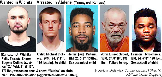 bubbawic.jpg Wanted in Wichita (Kansas, not Wichita Falls, Texas): Shawn Eugene Collins Jr., a/k/a "X," WM, 21, 5'10", 170 lbs, tattoos on arms & chest, "Bubba" on abdomen, probation violation (aggravated domestic battery); Arrested in Abilene (Texas, not Kansas): Caleb Michael Vickers, WM, 24, 5'11", 185 lbs, inj. to child; Jermy (sic) Verteuil, BM, 25, 5'8", 150 lbs, sex assault of a child; John Ernest Gilbert, WM, 57, 6'10", 180 lbs, failure to reg.; Filemon Nyokvizera, BM, 24, 5'6", 170 lbs, sex assault of child (Sedgwick County Kans. Sheriff, Abilene Crime Stoppers)
