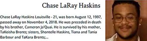 chalaray.jpg Chase LaRay Haskins, Louisville, 21, born August 12, 1997, died November 4, 2018, preceded in death by brother Cameron Ja'Quai, survived by mother, TaKeisha Brents, sister Shontelle Haskins, Tiana and Tania Barbourt and TaKara Brents