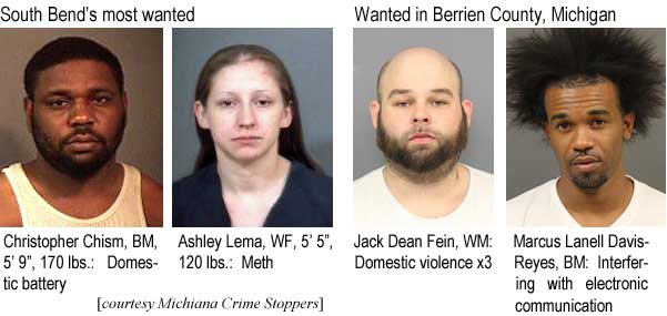 chislema.jpg South Bend's most wanted: Christopher Chism, BM, 5'9", 170 lbs, domestic battery; Ashley Lema, WF, 5'5", 120 lbs, meth; Wanted in Berrien County, Michigan: Jack Dean Fein, WM, domestic violence x3; Marcus Lanell Davis-Reyes, BM, interfering with electronic communication (Michiana Crime Stoppers)