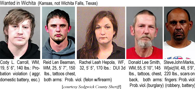 codycarr.jpg Wanted in Wichita (Kansas, not Wichita Falls,Texas): Cody L. Carroll, WM, 19, 5'6", 140 lbs, probation violation (aggr. domestic battery, esc.); Reid Len Beaman, WM, 25, 5'7", 150 lbs, tattoos chest, both arms, prob. viol. (felon w/firearm); Rachel Leah Hepola, WF, 32, 5'5", 170 lbs, DUI 3rd; Donald Lee Smith, WM, 55, 5'10", 145 lbs, tattoos, chest, back, both arms; prob. viol. (burglary); Steve John Marks, W[sic]M, 48, 5'9", 220 lbs, scars on fingers, prob. viol. (robbery, battery) (Sedgwick County Sheriff)I
