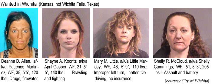 Wanted in Wichita: Deanna D. Allen, a/k/a Patience Martinez, WF, 38, 5'5", 120 lbs, drugs, firewater; Shayne A. Koontz, a/k/a April Gasper, WF, 21, 5'5", 140 lbs, brawling and fighting; Mary M. Little, a/k/a Little Marcey, WF, 46, 5'9", 110 lbs, improper left turn, inattentive driving, no insurance; Shelly R. McCloud, a/k/a Shelly Cummings, WF, 51, 5'3", 205 lbs, assault and battery (City of Wichita)