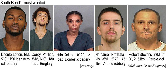 deontelo.jpg South Bend's most wanted: Deonte Lofton, BM, 5'9", 190 lbs, armed robbery; Corey Phillips, WM, 6'0", 180 lbs, burglary; Rita Dotson, WF, 5' 4", 95 lbs., domestic battery; Nathaniel Prathafakis,WM, 5'7", 145 lbs, armed robbery; Robert Stevens, WM, 6' 0", 215 lbs, parole viol. (Michiana Crime Stoppers)